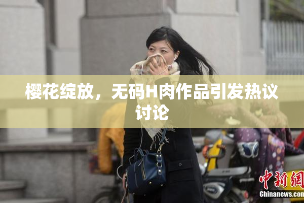 樱花绽放，无码H肉作品引发热议讨论