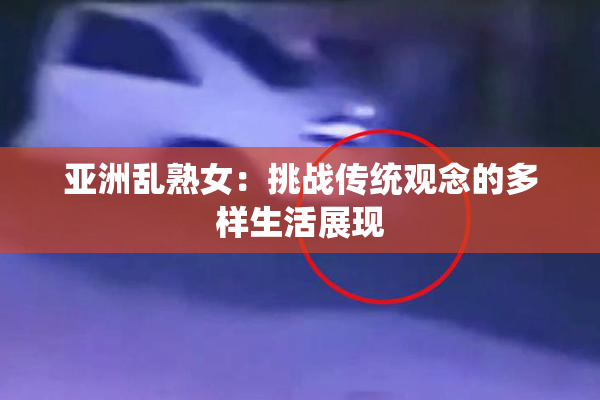 亚洲乱熟女：挑战传统观念的多样生活展现