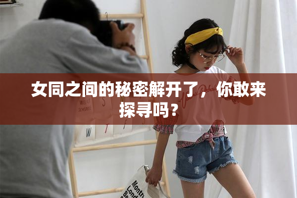 女同之间的秘密解开了，你敢来探寻吗？