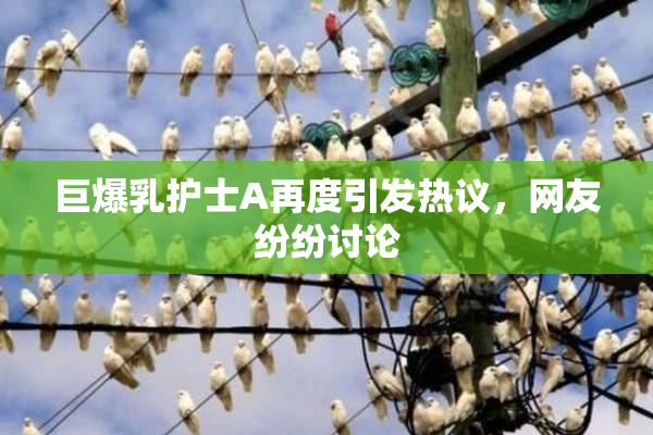 巨爆乳护士A再度引发热议，网友纷纷讨论