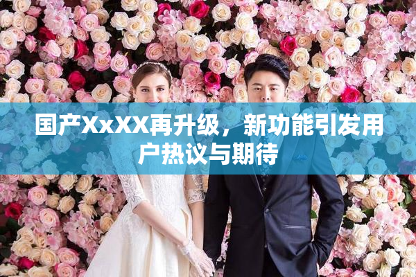 国产XxXX再升级，新功能引发用户热议与期待