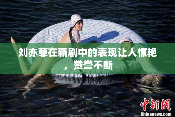 刘亦菲在新剧中的表现让人惊艳，赞誉不断