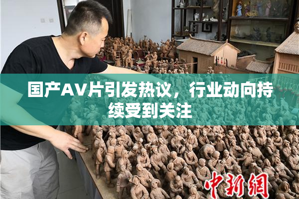 国产AV片引发热议，行业动向持续受到关注