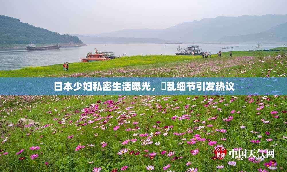 日本少妇私密生活曝光，婬乱细节引发热议