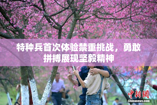 特种兵首次体验禁重挑战，勇敢拼搏展现坚毅精神