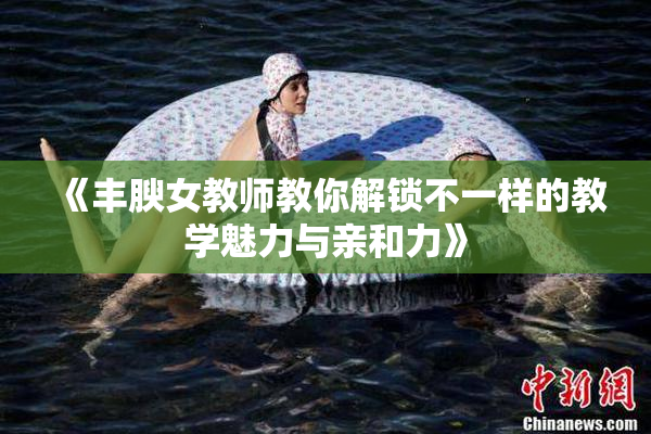 《丰腴女教师教你解锁不一样的教学魅力与亲和力》
