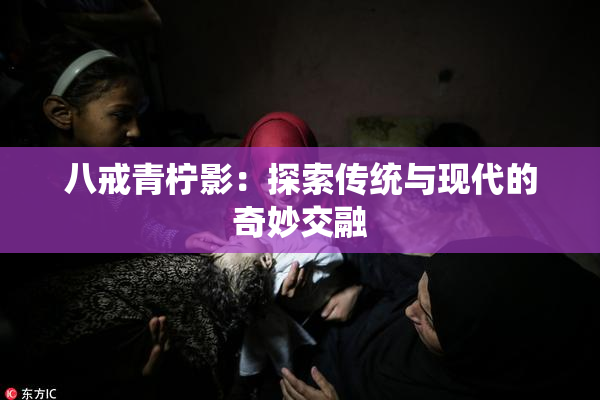 八戒青柠影：探索传统与现代的奇妙交融