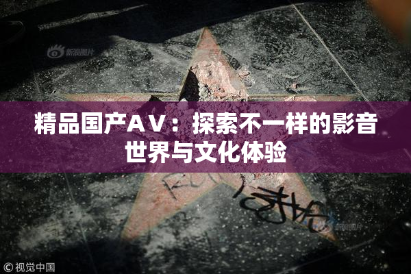 精品国产AⅤ：探索不一样的影音世界与文化体验