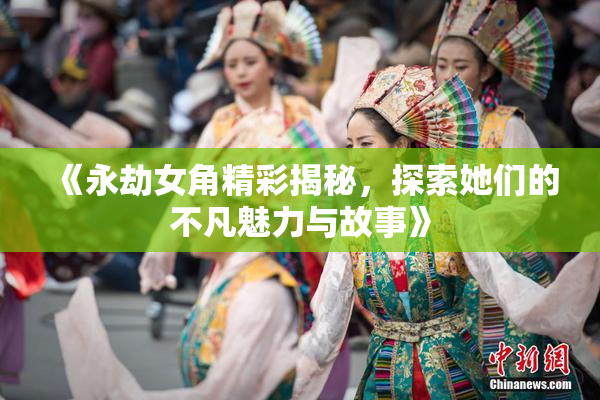 《永劫女角精彩揭秘，探索她们的不凡魅力与故事》