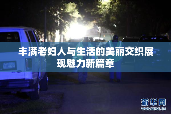 丰满老妇人与生活的美丽交织展现魅力新篇章