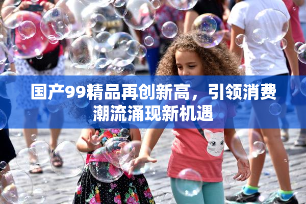 国产99精品再创新高，引领消费潮流涌现新机遇