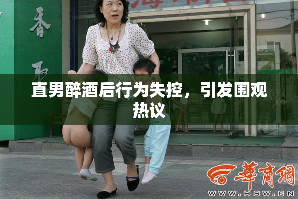 直男醉酒后行为失控，引发围观热议