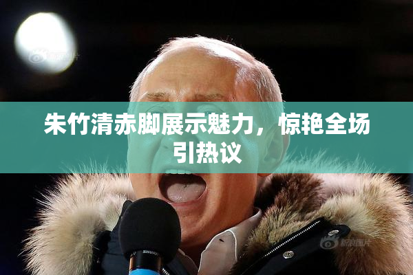 朱竹清赤脚展示魅力，惊艳全场引热议