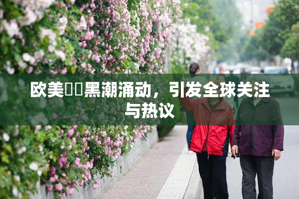 欧美❌‌黑潮涌动，引发全球关注与热议
