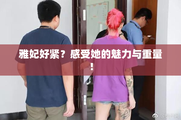 雅妃好紧？感受她的魅力与重量！