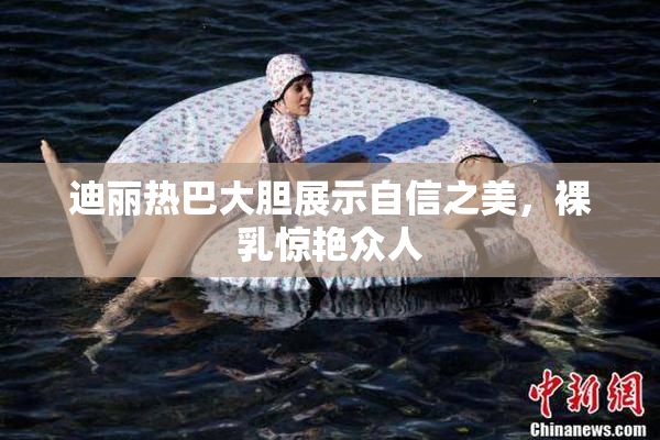 迪丽热巴大胆展示自信之美，裸乳惊艳众人
