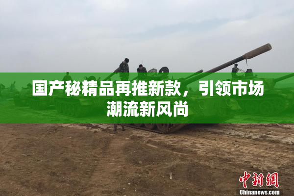 国产秘精品再推新款，引领市场潮流新风尚