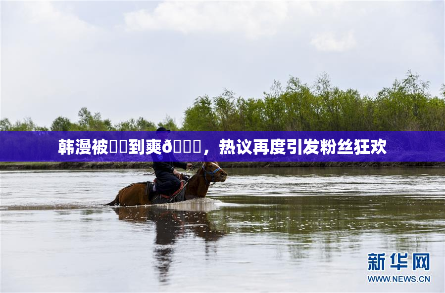 韩漫被❌‌到爽🔞，热议再度引发粉丝狂欢