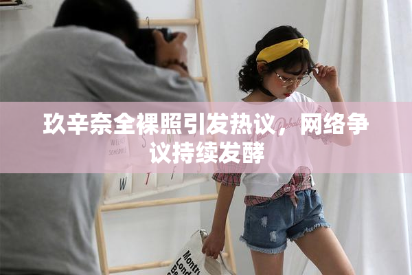 玖辛奈全裸照引发热议，网络争议持续发酵
