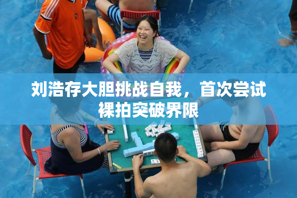 刘浩存大胆挑战自我，首次尝试裸拍突破界限