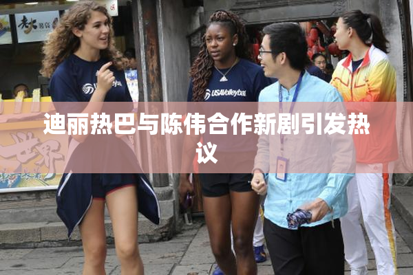迪丽热巴与陈伟合作新剧引发热议