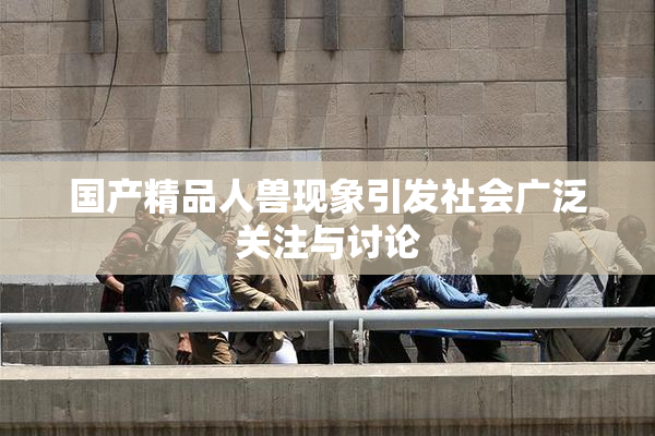 国产精品人兽现象引发社会广泛关注与讨论