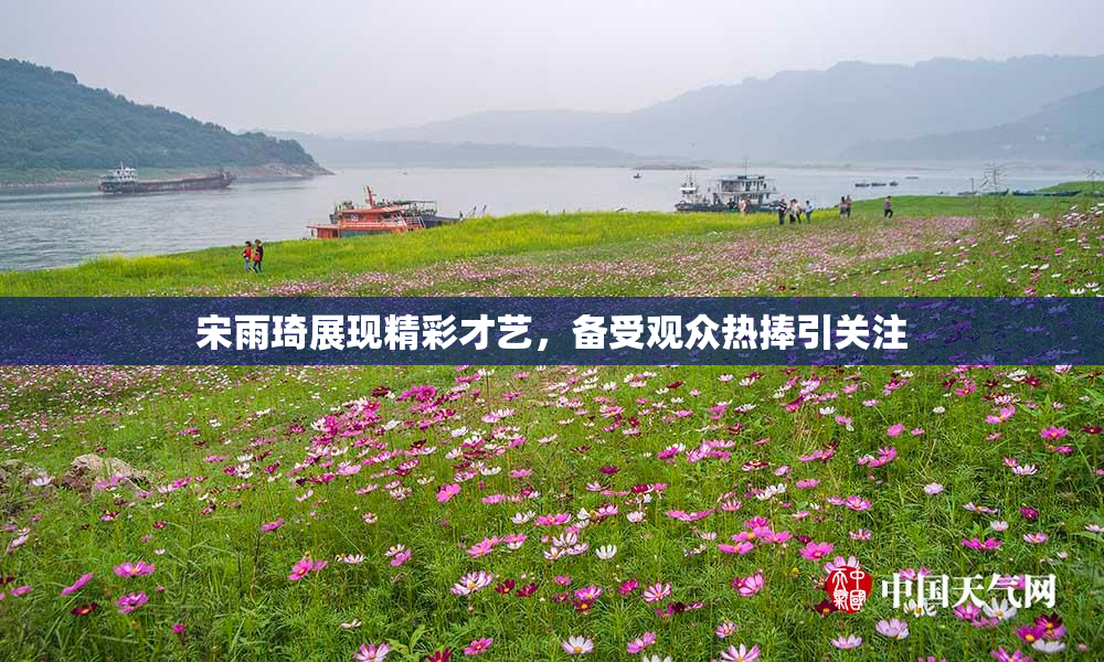 宋雨琦展现精彩才艺，备受观众热捧引关注