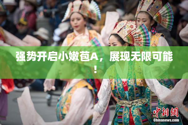 强势开启小嫩苞A，展现无限可能！
