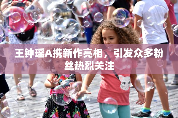 王钟瑶A携新作亮相，引发众多粉丝热烈关注