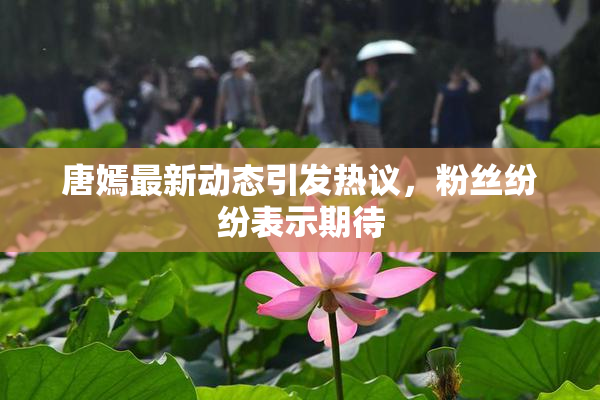 唐嫣最新动态引发热议，粉丝纷纷表示期待