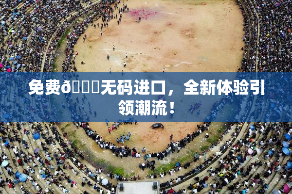 免费🔞无码进口，全新体验引领潮流！