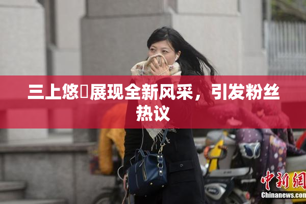 三上悠亜展现全新风采，引发粉丝热议