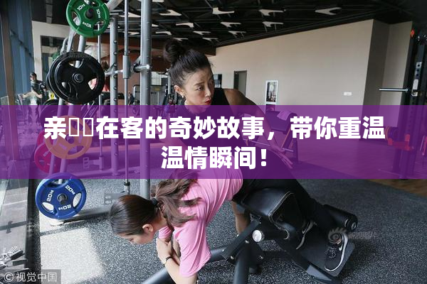 亲妺妺在客的奇妙故事，带你重温温情瞬间！