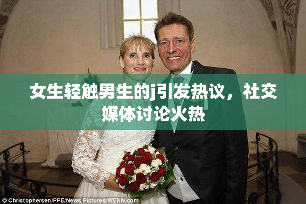 女生轻触男生的j引发热议，社交媒体讨论火热