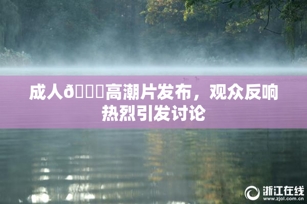 成人🔞高潮片发布，观众反响热烈引发讨论