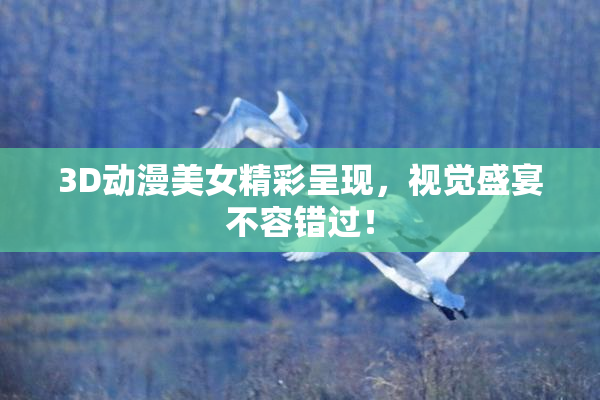 3D动漫美女精彩呈现，视觉盛宴不容错过！