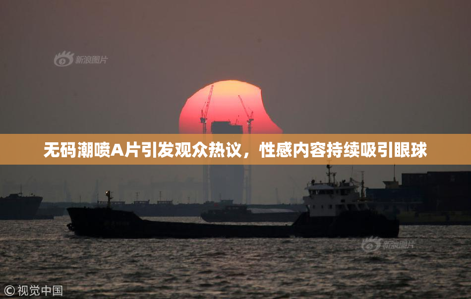 无码潮喷A片引发观众热议，性感内容持续吸引眼球