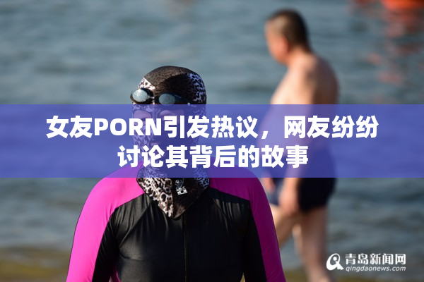 女友PORN引发热议，网友纷纷讨论其背后的故事