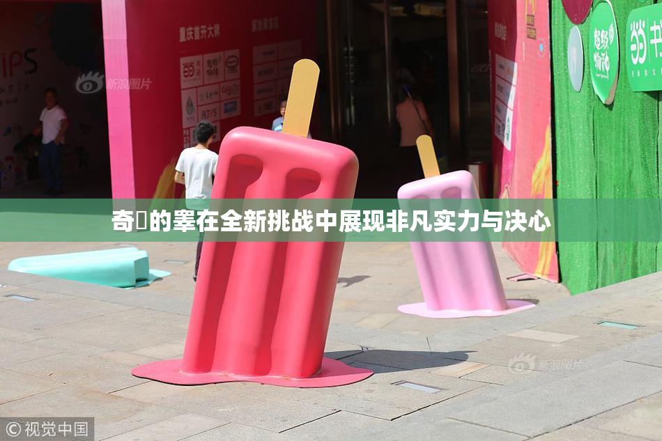 奇犽的睾在全新挑战中展现非凡实力与决心