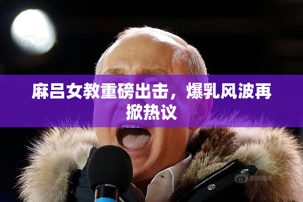 麻吕女教重磅出击，爆乳风波再掀热议