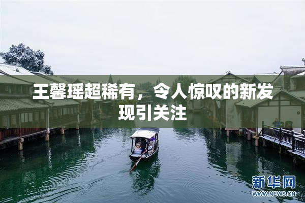 王馨瑶超稀有，令人惊叹的新发现引关注