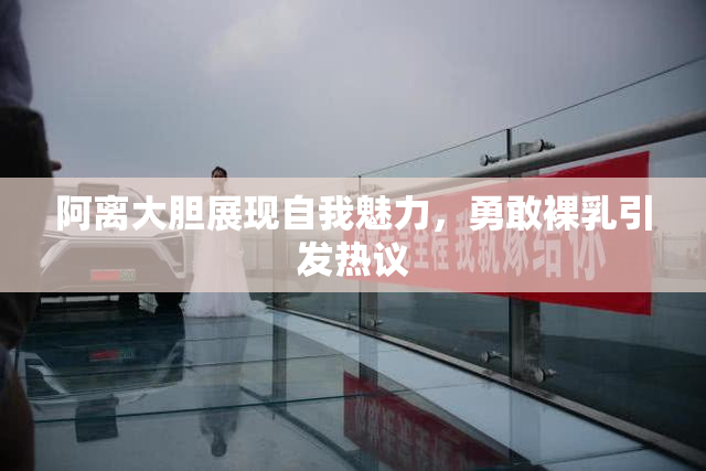 阿离大胆展现自我魅力，勇敢裸乳引发热议