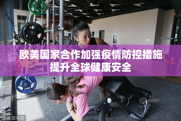 欧美国家合作加强疫情防控措施提升全球健康安全