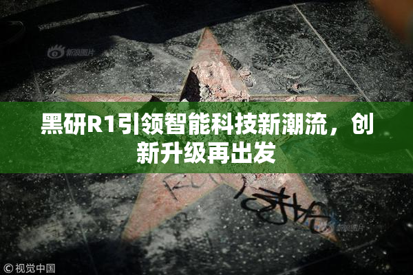 黑研R1引领智能科技新潮流，创新升级再出发