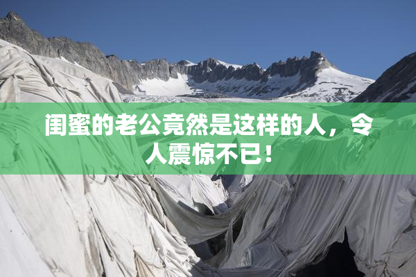 闺蜜的老公竟然是这样的人，令人震惊不已！