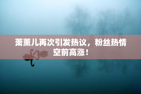 萧薰儿再次引发热议，粉丝热情空前高涨！