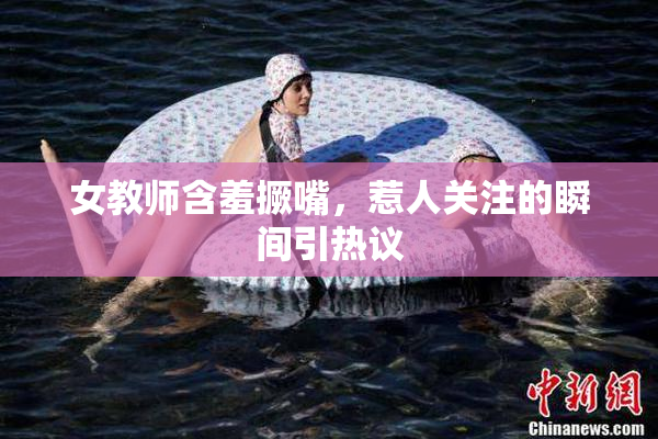 女教师含羞撅嘴，惹人关注的瞬间引热议