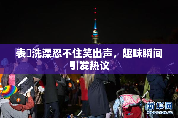 表妺洗澡忍不住笑出声，趣味瞬间引发热议