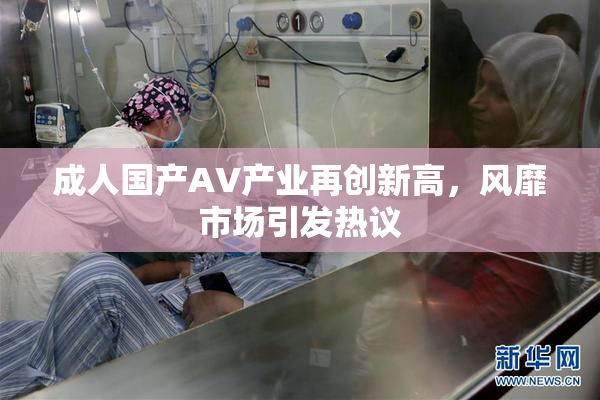 成人国产AV产业再创新高，风靡市场引发热议
