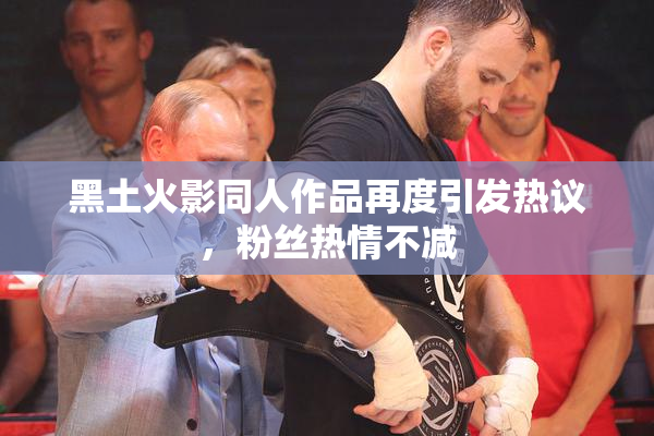 黑土火影同人作品再度引发热议，粉丝热情不减